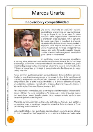 LOSIMPRESCINDIBLESDELMANAGEMENT
38
Marcos Urarte
Innovación y competitividad
Una nueva propuesta de pensador español.
Marcos Urarte se diferencia por su visión innova-
dora y por la practicidad de sus ideas. Su visión
humanista de las organizaciones combinada con
la orientación a los resultados, lo han converti-
do en una rara avis en el mundo de la empresa,
habiendo sido definido como un out-thinker y
arquitecto social. Aquí es donde valora la impor-
tancia de aplicar los modelos antropomórficos
creados por Javier Fernández Aguado, impres-
cindible referente del management mundial en
quien Urarte se fundamenta.
Un out-thinker es una persona que se adelanta
al futuro y así se adelanta a los movimientos de su competencia. Reconocerlos no
es complejo, usualmente se muestran ante sus similares con una idea ‘loca’ y que
inicialmente provoca burlas; sin embargo, tal como lo aseguró Mahatma Gandhi:
“Primero te ignorarán y se reirán de ti, luego te atacarán. Es allí cuando los supe-
rarás y vencerás”.
Nunca permiten que les convenzan que sus ideas son demasiado locas para rea-
lizarlas, ya que de esos pensamientos se construye el éxito. Se ha identificado el
proceso que siguen los out-thinkers para convertir a sus estrategias disruptivas en
componentes para el éxito en sus actividades. Es el proceso denominado IDEAS,
un acróstico en inglés que hace alusión a Imaginar, Examinar, Expandir, Analizar y
Vender (Imagine, Examined, Expand, Analyze, Sell).
Para implantar de forma adecuada la estrategia, no existen recetas únicas ni solu-
ciones estándar. Tal como indica Urarte: “la estrategia es como el ajedrez: cuanto
más sabes jugar, menos jugadas puedes hacer, aunque también es cierto, que
tienes más posibilidades de ganar”.
Aflorando, su formación técnica, Urarte, ha definido dos formulas que facilitan a
las organizaciones su estrategia competitiva sostenible. Estas son las de la Com-
petitividad y la de la Innovación.
La Competitividad es más que eficacia operativa (buen producto, precio adecua-
do, distribución eficaz). La Competitividad es el resultado de la suma de dos varia-
 