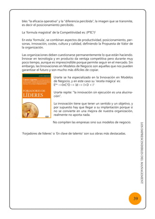 LOSIMPRESCINDIBLESDELMANAGEMENT
39
bles “la eficacia operativa” y la “diferencia percibida”, la imagen que se transmite,
es decir el posicionamiento percibido.
La ‘formula magistral’ de la Competitividad es: (P4
IC3
)C
En esta ‘formula’, se combinan aspectos de productividad, posicionamiento, per-
sonas, innovación, costes, cultura y calidad, definiendo la Propuesta de Valor de
la organización.
Las organizaciones deben cuestionarse permanentemente lo que están haciendo.
Innovar en tecnología y en producto da ventaja competitiva pero durante muy
poco tiempo, aunque es imprescindible porque permite seguir en el mercado. Sin
embargo, las Innovaciones en Modelos de Negocio son aquellas que nos pueden
garantizar el futuro y son mucho más difíciles de copiar.
Urarte se ha especializado en la Innovación en Modelos
de Negocio, y en este caso su ‘receta mágica’ es:
EInc
–>InC2
O –> Id –> I+D < i2
Urarte repite: “la innovación sin ejecución es una alucina-
ción”.
La innovación tiene que tener un sentido y un objetivo, y
por supuesto hay que llegar a su implantación porque si
no se convierte en una mejora de nuestra organización,
realmente no aporta nada.
No compiten las empresas sino sus modelos de negocio.
‘Forjadores de líderes’ o ‘En clave de talento’ son sus obras más destacadas.
 
