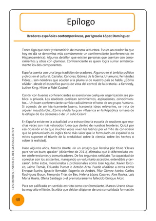 LOSIMPRESCINDIBLESDELMANAGEMENT
40
Epílogo
Oradores españoles contemporáneos, por Ignacio López Domínguez
Tener algo que decir y transmitirlo de manera seductora. Eso es un orador: lo que
hoy en día se denomina más comúnmente un conferenciante (conferencista en
Hispanoamérica). Algunos detallan que existen personas que cuentan con cono-
cimientos y otras con glamour. Conferenciante es quien logra sumar armónica-
mente los dos componentes.
España cuenta con una larga tradición de oradores. Algunos en el ámbito político
y otros en el cultural. Castelar, Cánovas, Gómez de la Serna, Unamuno, Fernández
Flórez… son nombres que acuden a la pluma si de nuestro país se habla. ¿Cómo
olvidar –desde el específico punto de vista del control de la oratoria- a Kennedy,
Luther King, Hitler o Fidel Castro?
Contar con buenos conferenciantes es esencial en cualquier organización sea pú-
blica o privada. Los oradores catalizan sentimientos, aspiraciones, conocimien-
tos… Un buen conferenciante cambia radicalmente el tono de un grupo humano.
Si además de ser técnicamente bueno, transmite ideas relevantes, se trata de
alguien insustituible. ¿Cómo olvidar la gran influencia en la República romana de
la estirpe de los cicerones o de un Julio César?
En España existe en la actualidad una extraordinaria escuela de oradores que mu-
chas veces son más valorados fuera que dentro de nuestras fronteras. Quizá por
esa obsesión en la que muchas veces viven los latinos por el mito de considerar
que lo pronunciado en inglés tiene más valor que lo formulado en español. (Los
mitos suponen el triunfo de la credulidad sobre la ciencia, sobre los hechos o
sobre la realidad).
Hace algunos años, Marcos Urarte, en un ensayo que llevaba por título ‘Claves
para ser un buen speaker’ (diciembre de 2011), afirmaba que él diferenciaba en-
tre conferenciantes y comunicadores. De los segundos señalaba “la capacidad de
conectar con los asistentes, manejando un voluntario accesible, entendible y cer-
cano”. Entre éstos, mencionaba a profesionales como José Aguilar, Xavier Oroz-
co, Jaime Tomás, Eduardo Punset o Antxón Arza. Puede añadirse a otros como
Enrique Sueiro, Ignacio Bernabé, Eugenio de Andrés, Pilar Gómez-Acebo, Carlos
Rodríguez Braun, Fernando Trías de Bes, Helena López Casares, Alex Rovira, Luis
María Huete, Ofelia Santiago o el prematuramente fallecido Enrique Alcat.
Para ser calificado en sentido estricto como conferenciante, Marcos Urarte situa-
ba muy alto el listón. Escribía que debían disponer de una consolidada formación
 