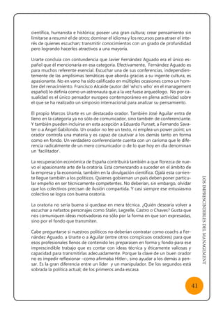 LOSIMPRESCINDIBLESDELMANAGEMENT
41
científica, humanista e histórica; poseer una gran cultura; crear pensamiento sin
limitarse a resumir el de otros; dominar el idioma y los recursos para atraer el inte-
rés de quienes escuchan; transmitir conocimientos con un grado de profundidad
pero logrando hacerlos atractivos a una mayoría.
Urarte concluía con contundencia que Javier Fernández Aguado era el único es-
pañol que él mencionaría en esa categoría. Efectivamente, Fernández Aguado es
para muchos referente esencial. Escuchar una de sus conferencias, independien-
temente de las amplísimas temáticas que aborda gracias a su ingente cultura, es
apasionante. No en vano ha sido calificado en múltiples ocasiones como un hom-
bre del renacimiento. Francisco Alcaide (autor del ‘who’s who’ en el management
español) lo definía como un astronauta que a la vez fuese arqueólogo. No por ca-
sualidad es el único pensador europeo contemporáneo en plena actividad sobre
el que se ha realizado un simposio internacional para analizar su pensamiento.
El propio Marcos Urarte es un destacado orador. También José Aguilar entra de
lleno en la categoría ya no sólo de comunicador, sino también de conferenciante.
Y también pueden incluirse en esta acepción a Eduardo Punset, a Fernando Sava-
ter o a Ángel Gabilondo. Un orador no lee un texto, ni emplea un power point; un
orador controla una materia y es capaz de cautivar a los demás tanto en forma
como en fondo. Un verdadero conferenciante cuenta con un carisma que le dife-
rencia radicalmente de un mero comunicador o de lo que hoy en día denominan
un ‘facilitador’.
La recuperación económica de España contribuirá también a que florezca de nue-
vo el apasionante arte de la oratoria. Está comenzando a suceder en el ámbito de
la empresa y la economía, también en la divulgación científica. Ojalá esta corrien-
te llegue también a los políticos. Quienes gobiernan un país deben poner particu-
lar empeño en ser técnicamente competentes. No deberían, sin embargo, olvidar
que los colectivos precisan de ilusión compartida. Y casi siempre ese entusiasmo
colectivo se logra con buena oratoria.
La oratoria no sería buena si quedase en mera técnica. ¿Quién desearía volver a
escuchar a nefastos personajes como Stalin, Legrelle, Castro o Chaves? Gusta que
nos comuniquen ideas motivadoras no sólo por la forma en que son expresadas,
sino por el fondo que transmiten.
Cabe preguntarse si nuestros políticos no deberían contratar como coachs a Fer-
nández Aguado, a Urarte o a Aguilar (entre otros conspicuos oradores) para que
esos profesionales llenos de contenido les preparasen en forma y fondo para ese
imprescindible trabajo que es contar con ideas técnica y éticamente valiosas y
capacidad para transmitirlas adecuadamente. Porque la clave de un buen orador
no es impedir reflexionar –como afirmaba Hitler-, sino ayudar a los demás a pen-
sar. Es la gran diferencia entre un líder y un manipulador. De los segundos está
sobrada la política actual; de los primeros anda escasa.
 