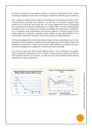 LOSIMPRESCINDIBLESDELMANAGEMENT
5
Es clave una dirección que aplique, valore e impulse la utilización de las nuevas
tecnologías digitales dentro de la estrategia competitiva definida para la empresa.
Aún cuando el impacto de las nuevas tecnologías de la información sobre la eco-
nomía todavía no puede ser evaluado, nos permite, no obstante, asegurar que
estamos en el inicio de una nueva era, con mayor repercusión que la provocada
por la Revolución Industrial producida en el siglo XVIII y muchos observadores
consideran que si los avances en nuevas tecnologías de información contribuye-
ron a conseguir sanas expectativas económicas, jugarán un decisivo papel en una
nueva etapa de crecimiento necesario para superar el gran desequilibrio en las
economías occidentales actuales y las consecuencias de la globalización.
El ritmo de adaptación de Internet eclipsó todas las otras tecnologías que lo han
precedido. Una vez abierto al público en general, Internet cruzó la barrera de los 50
millones de usuarios en 4 años, que hoy son 2.900 millones, y se espera que para
el 2020 la totalidad de la población mundial esté interconectada.
A su vez los costes han disminuido drásticamente y como demuestra el gráfico.
Sin la contribución del sector de IT en EE.UU., toda la tasa de inflación del 2% en
1997 hubiera sido el 3,1%; es decir, un 50% más alta. Esta medida tendría efectos
semejantes en años posteriores.
 
