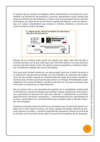 LOSIMPRESCINDIBLESDELMANAGEMENT
7
El impacto de los cambios tecnológicos afecta directamente a la producción, pero
también a la distribución de productos y servicios, apareciendo nuevos canales que
reducen o eliminan la intermediación, y originan que se pueda pasar de una situación
de fortaleza, por disponer de ubicaciones en lugares estratégicos, a estar en desven-
taja, con nuevos competidores que acerquen a clientes, productos y servicios por
nuevos canales a costes más bajos.
Muchos de los cambios están siendo tan rápidos que dejan fuera del mercado a
muchas empresas, por lo que habrá que estar realmente atento a la nueva situación;
proceso que está siendo mucho más agresivo para las pequeñas y medianas empre-
sas, normalmente alejadas del avance tecnológico.
Pero para estas también podrá ser una oportunidad, tanto por el efecto de poner a
su disposición mecanismos para llegar con más facilidad a un mercado más amplio,
como por las posibles mejoras de competitividad derivadas de la mayor transparen-
cia de precios, siempre que las pymes aprovechen sus ventajas de flexibilidad y sepan
adaptarse a los nuevos enfoques virtuales (empresas con muy poca estructura, que
concentran su esfuerzo en su especialización).
Hay un menor coste y una necesidad de la gestión de la complejidad. Gestionando
la actividad con nuevas tecnologías que permitan integrar operaciones entre empre-
sas y aprovechar la reducción de costes por volumen. Y simplificando su estructura
(administración, formación, contratación…), externalizando servicios, participando en
clusters y centrándose en su actividad básica para competir mejor y abordar proyec-
tos más complejos.
El tiempo es hoy día el elemento básico de convergencia en los temas de Gestión (ca-
lidad, just in time, mejora continua, seis sigma, equipos de trabajo, rediseño de pro-
cesos, gestión el cambio…) siendo la capacidad de respuesta a tiempo, el control de
la situación en el momento, factor clave en la posición competitiva de las empresas.
 