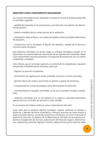 LOSIMPRESCINDIBLESDELMANAGEMENT
9
DIRECCIÓN COMO CONOCIMIENTO ORGANIZADO
Los avances tecnológicos han acelerado el cambio en el que la empresa desarrolla
su actividad, urgiendo:
- agilidad de respuesta en las actuaciones y una dirección muy atenta a las decisio-
nes de gestión,
- análisis inmediato de las consecuencias de la realización,
- anticipación sobre el futuro, con la elección política entre las posibles alternativas
de actuación,
- compromiso con la estrategia, la fijación de objetivos, medida de la eficacia y
reconocimiento de logros.
Esta dinámica orientada a la acción exige un enfoque estratégico basado en la
disposición con oportunidad de información de las operaciones realizadas, desde
cuyo conocimiento se pueda proyectar un programa de actuaciones con un criterio
compartido y aceptado.
Estos efectos, que en principio suponen un aumento de la competencia, requieren
actuaciones inmediatas de las empresas, para que:
- mejoren su posición competitiva,
- incrementen los ingresos por ventas y faciliten el acceso a nuevos mercados,
- generen ahorro de costes y economías en gestión y gastos de estructura,
- incorporando las nuevas tecnologías como herramientas de dirección,
- concentrándose en aquellas actividades en las que se poseen ventajas competi-
tivas,
- cediendo actividades que no son básicas en su negocio y permiten externalizar
operaciones con contratos de servicios a coste variable.
En un proceso de ‘mejora continua’ versus ‘maximización del valor’.
Crear valor para la empresa significa conseguir mejoras continuas en eficacia y
eficiencia, y abordar de forma sistemática y continua, procesos de nuevo diseño y
reestructuración técnica, comercial, económica y financiera, así como innovando el
sistema de dirección. El objetivo de la Maximización del Valor de la empresa me-
diante la reasignación de recursos, potenciación de líneas de negocio, desinversio-
nes, outsourcing, venta de negocios, fusiones, adquisiciones o joint-ventures, debe
 