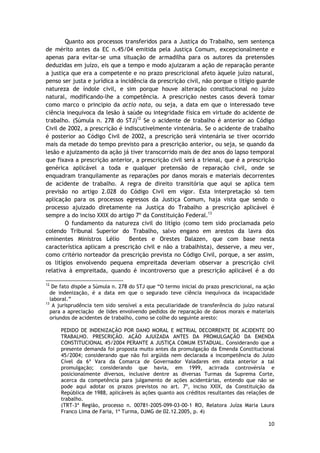 Quanto aos processos transferidos para a Justiça do Trabalho, sem sentença 
de mérito antes da EC n.45/04 emitida pela Justiça Comum, excepcionalmente e 
apenas para evitar-se uma situação de armadilha para os autores da pretensões 
deduzidas em juízo, eis que a tempo e modo ajuizaram a ação de reparação perante 
a justiça que era a competente e no prazo prescricional afeto àquele juízo natural, 
penso ser justa e jurídica a incidência da prescrição civil, não porque o litígio guarde 
natureza de índole civil, e sim porque houve alteração constitucional no juízo 
natural, modificando-lhe a competência. A prescrição nestes casos deverá tomar 
como marco o principio da actio nata, ou seja, a data em que o interessado teve 
ciência inequívoca da lesão à saúde ou integridade física em virtude do acidente de 
trabalho. (Súmula n. 278 do STJ)12 Se o acidente de trabalho é anterior ao Código 
Civil de 2002, a prescrição é indiscutivelmente vintenária. Se o acidente de trabalho 
é posterior ao Código Civil de 2002, a prescrição será vintenária se tiver ocorrido 
mais da metade do tempo previsto para a prescrição anterior, ou seja, se quando da 
lesão e ajuizamento da ação já tiver transcorrido mais de dez anos do lapso temporal 
que fixava a prescrição anterior, a prescrição civil será a trienal, que é a prescrição 
genérica aplicável a toda e qualquer pretensão de reparação civil, onde se 
enquadram tranquilamente as reparações por danos morais e materiais decorrentes 
de acidente de trabalho. A regra de direito transitória que aqui se aplica tem 
previsão no artigo 2.028 do Código Civil em vigor. Esta interpretação só tem 
aplicação para os processos egressos da Justiça Comum, haja vista que sendo o 
processo ajuizado diretamente na Justiça do Trabalho a prescrição aplicável é 
sempre a do inciso XXIX do artigo 7º da Constituição Federal.13 
O fundamento da natureza civil do litígio (como tem sido proclamada pelo 
colendo Tribunal Superior do Trabalho, salvo engano em arestos da lavra dos 
eminentes Ministros Lélio Bentes e Orestes Dalazen, que com base nesta 
característica aplicam a prescrição civil e não a trabalhista), desserve, a meu ver, 
como critério norteador da prescrição prevista no Código Civil, porque, a ser assim, 
os litígios envolvendo pequena empreitada deveriam observar a prescrição civil 
relativa à empreitada, quando é incontroverso que a prescrição aplicável é a do 
12 De fato dispõe a Súmula n. 278 do STJ que “O termo inicial do prazo prescricional, na ação 
de indenização, é a data em que o segurado teve ciência inequívoca da incapacidade 
laboral.” 
13 A jurisprudência tem sido sensível a esta peculiaridade de transferência do juízo natural 
para a apreciação de lides envolvendo pedidos de reparação de danos morais e materiais 
oriundos de acidentes de trabalho, como se colhe do seguinte aresto: 
PEDIDO DE INDENIZAÇÃO POR DANO MORAL E METRIAL DECORRENTE DE ACIDENTE DO 
TRABALHO. PRESCRIÇÃO. AÇÃO AJUIZADA ANTES DA PROMULGAÇÃO DA EMENDA 
CONSTITUCIONAL 45/2004 PERANTE A JUSTIÇA COMUM ESTADUAL. Considerando que a 
presente demanda foi proposta muito antes da promulgação da Emenda Constitucional 
45/2004; considerando que não foi argüida nem declarada a incompetência do Juízo 
Cível da 6ª Vara da Comarca de Governador Valadares em data anterior a tal 
promulgação; considerando que havia, em 1999, acirrada controvérsia e 
posicionalmente diversos, inclusive dentre as diversas Turmas da Suprema Corte, 
acerca da competência para julgamento de ações acidentárias, entendo que não se 
pode aqui adotar os prazos previstos no art. 7º, inciso XXIX, da Constituição da 
República de 1988, aplicáveis às ações quanto aos créditos resultantes das relações de 
trabalho. 
(TRT-3ª Região, processo n. 00781-2005-099-03-00-1 RO, Relatora Juíza Maria Laura 
Franco Lima de Faria, 1ª Turma, DJMG de 02.12.2005, p. 4) 
10 
 