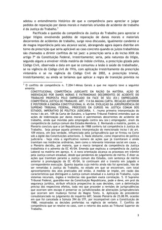 adotou o entendimento histórico de que a competência para apreciar e julgar 
pedidos de reparação por danos morais e materiais oriundos de acidente de trabalho 
é da Justiça do Trabalho.3 
Pacificada a questão da competência da Justiça do Trabalho para apreciar e 
julgar litígios envolvendo pedidos de reparação de danos morais e materiais 
decorrentes de acidentes de trabalho, surge nova discussão, igualmente candente e 
de magna importância pelo seu alcance social, abrangendo agora áspera diatribe em 
torno da prescrição que seria aplicável ao caso concreto quando os juízos trabalhistas 
são chamados a dirimir conflitos de tal jaez: a prescrição seria a do inciso XXIX do 
artigo 7º da Constituição Federal, irrestritamente; seria, pela natureza do litígio, 
segundo alguns a envolver nítida matéria de índole civilista, a prescrição gizada pelo 
Código Civil, observada a data em que se consumou a lesão à saúde do trabalhador, 
se na vigência do Código civil de 1916, com aplicação irrestritamente da prescrição 
vintenária e se na vigência do Código Civil de 2002, a prescrição trienal, 
irrestritamente; ou ainda se teríamos que aplicar a regra de transição prevista no 
3 O conflito de competência n. 7.204-1-Minas Gerais a que me reporto teve a seguinte 
ementa: 
CONSTITUCIONAL COMPETÊNCIA JUDICANTE EM RAZÃO DA MATÉRIA. AÇÃO DE 
INDENIZAÇÃO POR DANOS MORAIS E PATRIMONIAIS DECORRENTES DE ACIDENTE DO 
TRABALHO PROPOSTA PELO EMPREGADO EM FACE DE SEU (EX-) EMPREGADOR. 
COMPETÊNCIA JUSTIÇA DO TRABALHO. ART. 114 DA MAGNA CARTA. RECAÇÃO ANTERIOR 
E POSTERIOR À EMENDA CONSTITUCIONAL N. 45/04. EVOLUÇÃO DA JURISPRUDÊNCIA DO 
SUPREMO TRIBUNAL FEDERAL. PROCESSOS EM CURSOS NA JUSTIÇA COMUM DOS 
ESTADOS. IMPERATIVO DE POLÍTICA JUDICIÁRIA. 1. /numa primeira interpretação do 
inciso I do art. 109 da Carta de Outubro, o Supremo Tribunal Federal entendeu que as 
ações de indenização por danos morais e patrimoniais decorrentes de acidente de 
trabalho, ainda que movidas pelo empregado contra seu (ex-) empregador, eram da 
competência da Justiça comum dos Estados-Membros. 2. Revisando a matéria, porém, o 
Plenário concluiu que a Lei Republicana de 1988 conferiu tal competência à Justiça do 
Trabalho. Seja porque aquela primeira interpretação do mencionado inciso I do art. 
109 estava, em boa verdade, influenciada pela jurisprudência que se firmou na Corte 
sob a égide das Constituições anteriores. 3. Nada obstante, como imperativo de política 
judiciária – haja vista o significativo número de ações que já tramitaram e ainda 
tramitam nas instâncias ordinárias, bem como o relevante interesse social em causa -, 
o Plenário decidiu, por maioria, que o marco temporal da competência da Justiça 
trabalhista é o advento da EC 45/04. Emenda que explicou a competência da Justiça 
Laboral na matéria em apreço. 4. A nova orientação alcança os processos em trâmite 
pela Justiça comum estadual, desde que pendentes de julgamento de mérito. É dizer as 
ações que tramitam perante a Justiça comum dos Estados, com sentença de mérito 
anterior à promulgação da EC 45/04, lá continuam até o transito em julgado e 
correspondente execução. Quanto àquelas cujo mérito ainda não foi apreciado, hão de 
ser remetidas à Justiça do Trabalho, no estado em que se encontram, com total 
aproveitamento dos atos praticados até então. A medida se impõe, em razão das 
características que distinguem a Justiça comum estadual e a Justiça do Trabalho, cujos 
sistemas recursais, órgãos e instâncias não guardam exata correlação. 5. O Supremo 
Tribunal Federal, guardião-mor da Constituição Republicana, pode e deve, em prol da 
segurança jurídica, atribuir eficácia prospectiva às suas decisões, com a delimitação 
precisa dos respectivos efeitos, toda vez que proceder a revisões de jurisprudências 
que ocorram sem escopo é preservar os jurisdicionados de alterações jurisprudenciais 
que ocorram sem mudança formal do Magno Texto. 6. Aplicação do precedente 
consubstanciado no julgamento do inquérito 687, Sessão Plenária de 25.08.99, ocasião 
em que foi cancelada a Súmula 394 do STF, por incompatível com a Constituição de 
1988, ressalvadas as decisões preferidas na vigência de verbete. 7. Conflito de 
competência que se resolve no caso, com o retorno dos autos ao Tribunal Superior do 
Trabalho. 
3 
 
