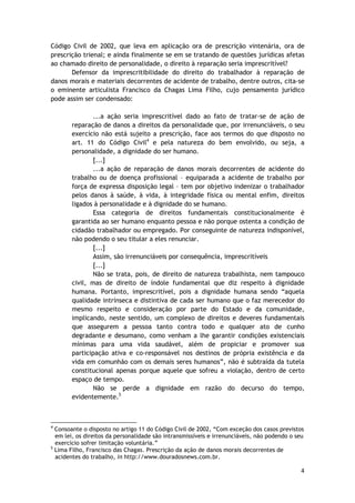 Código Civil de 2002, que leva em aplicação ora de prescrição vintenária, ora de 
prescrição trienal; e ainda finalmente se em se tratando de questões jurídicas afetas 
ao chamado direito de personalidade, o direito à reparação seria imprescritível? 
Defensor da imprescritibilidade do direito do trabalhador à reparação de 
danos morais e materiais decorrentes de acidente de trabalho, dentre outros, cita-se 
o eminente articulista Francisco da Chagas Lima Filho, cujo pensamento jurídico 
pode assim ser condensado: 
...a ação seria imprescritível dado ao fato de tratar-se de ação de 
reparação de danos a direitos da personalidade que, por irrenunciáveis, o seu 
exercício não está sujeito a prescrição, face aos termos do que disposto no 
art. 11 do Código Civil4 e pela natureza do bem envolvido, ou seja, a 
personalidade, a dignidade do ser humano. 
[...] 
...a ação de reparação de danos morais decorrentes de acidente do 
trabalho ou de doença profissional – equiparada a acidente de trabalho por 
força de expressa disposição legal – tem por objetivo indenizar o trabalhador 
pelos danos à saúde, à vida, à integridade física ou mental enfim, direitos 
ligados à personalidade e à dignidade do se humano. 
Essa categoria de direitos fundamentais constitucionalmente é 
garantida ao ser humano enquanto pessoa e não porque ostenta a condição de 
cidadão trabalhador ou empregado. Por conseguinte de natureza indisponível, 
não podendo o seu titular a eles renunciar. 
[...] 
Assim, são irrenunciáveis por consequência, imprescritíveis 
[...] 
Não se trata, pois, de direito de natureza trabalhista, nem tampouco 
civil, mas de direito de índole fundamental que diz respeito à dignidade 
humana. Portanto, imprescritível, pois a dignidade humana sendo “aquela 
qualidade intrínseca e distintiva de cada ser humano que o faz merecedor do 
mesmo respeito e consideração por parte do Estado e da comunidade, 
implicando, neste sentido, um complexo de direitos e deveres fundamentais 
que assegurem a pessoa tanto contra todo e qualquer ato de cunho 
degradante e desumano, como venham a lhe garantir condições existenciais 
mínimas para uma vida saudável, além de propiciar e promover sua 
participação ativa e co-responsável nos destinos de própria existência e da 
vida em comunhão com os demais seres humanos”, não é subtraída da tutela 
constitucional apenas porque aquele que sofreu a violação, dentro de certo 
espaço de tempo. 
Não se perde a dignidade em razão do decurso do tempo, 
4 
evidentemente.5 
4 Consoante o disposto no artigo 11 do Código Civil de 2002, “Com exceção dos casos previstos 
em lei, os direitos da personalidade são intransmissíveis e irrenunciáveis, não podendo o seu 
exercício sofrer limitação voluntária.” 
5 Lima Filho, Francisco das Chagas. Prescrição da ação de danos morais decorrentes de 
acidentes do trabalho, in http://www.douradosnews.com.br. 
 