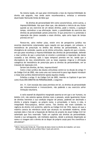 Na mesma toada, em que pese minimizando a tese da imprescritibilidade do 
direito sob epigrafe, mas ainda assim reconhecendo-a, enfatiza o eminente 
doutrinador Raimundo Simão de Melo que 
Os direitos de personalidade têm como características, entre outras, a 
imprescritibilidade. Isto quer dizer que, não obstante a inércia do seu titular 
quando ao seu exercício de um desses direitos, pode o mesmo, a qualquer 
tempo, reivindicar a sua efetivação. Assim, a possibilidade de exercício dos 
direitos da personalidade jamais prescreve. O que prescreve é a pretensão à 
reparação dos danos causados a esses direitos, após certo lapso de tempo 
previsto em lei.6 
Parece-me, salvo melhor juízo, existir erro de perspectiva jurídica nos 
excertos doutrinários colacionados supra naquilo em que pregam, em uníssono, a 
inexistência de prescrição no âmbito dos direitos da personalidade, e, com 
divergência de conteúdo, quanto ao do último articulista, naquilo em que o mesmo, 
em que pese reconheça a imprescritibilidade dos direitos de personalidade, defende 
a tese jurídica de que a prescrição só envolve a pretensão à reparação dos danos 
causados a tais direitos, após o lapso temporal previsto em lei, sendo que a 
discrepância de meu entendimento com as teses expostas cinge-se à afirmação 
categórica de inexistência de prescrição para os direitos da personalidade, em se 
tratando de reparação civil. 
Seriam tais direitos, de fato, imprescritíveis? 
Como a tese jurídica dos doutos articulistas centre-se na dicção do artigo 11 
do Código Civil de 2002, não custa uma vez transcrevê-lo para logo depois introduzir 
a nossa tese jurídica diametralmente oposta àquelas citadas. 
Enfatiza o artigo 11 do Código Civil de 2002, inserido no Capítulo II que tem 
5 
como título DOS DIREITOS DA PERSONALIDADE, o seguinte: 
Art. 11. Com exceção dos casos previstos em lei, os direitos da personalidade 
são intransmissíveis e irrenunciáveis, não podendo o seu exercício sofrer 
limitação voluntária. 
A ratio essendi do dispositivo marginado assenta-se em que o ser humano, na 
âmbito civil, não ostenta apenas direitos reais e pessoais, sendo igualmente titular 
de direitos inerentes à sua condição singular de pessoa, podendo ser declinado o 
direito à própria imagem, ao próprio nome, à privacidade, à honra, à vida, à 
integridade físico-psíquica, dentre outros. Tais direitos não eram tutelados na 
vigência do direito civil pretérito, adstrito ao Código Civil de 1916, época em que a 
matéria carecia da relevância social que alcançou na sociedade moderna, sendo 
exemplo dela o fato de a Exposição de Motivos do projeto do atual Código Civil ter 
salientado que fora reservado “todo um capítulo aos direitos da personalidade, 
visando a sua salvaguarda, sob múltiplos aspectos, desde a proteção dispensada ao 
nome e à imagem até o direito de se dispor do próprio corpo para fins científicos e 
altruísticos”. 
6 MELO, Raimundo Simão de. Prescrição do dano moral no direito do trabalho: um novo 
enfoque. Extraído do site jurídico http://jus2.uol.com.br. 
 