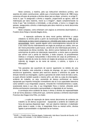 Neste contexto, a matéria, pela sua indiscutível relevância jurídica, tem 
assentos de ordem constitucional, sabido que a Constituição Federal de 1988 traçou 
contornos eficazes de proteção a direitos desse jaez ao dispor, primeiro, no artigo 5º, 
inciso V, que “é assegurado o direito a resposta, proporcional ao agravo, além de 
indenização por dano material, moral ou à imagem”, depois complementando no 
inciso X que “são invioláveis a intimidade, a vida privada, a honra e a imagem das 
pessoas, assegurando o direito a indenização pelo dano material ou moral decorrente 
de sua violação”. 
Neste compasso, como enfatizam com argúcia os eminentes doutrinadores J. 
6 
Franklin Alves Felipe e Geraldo Magela Alves, 
A reparação autônoma do dano moral ganhou definitiva e ampla 
cidadania no direito pátrio a partir da Constituição Federal de 1988. Com a 
indenização ao dano moral compensa-se o ofendido pela lesão a seu direito de 
personalidade. Assim, quando alguém sofre constrangimentos naturais de ver 
o seu nome inscrito indevidamente em órgão de proteção ao crédito, tem sua 
dor moral presumida e pode buscar, através de uma indenização pecuniária, a 
compensação da ofensa recebida. São, dentre outras hipóteses de dor moral, 
autorizativas do pleito da indenização reparatória: a morte (para os parentes 
que sofrem com a perda do falecido), a lesão corporal, os procedimentos 
médicos e cirúrgicos malsucedidos e decorrentes de culpa do profissional, o 
registro indevido do nome do cliente em órgãos de proteção ao crédito, o uso 
indevido de imagem ou do nome de outrem, a calúnia, a injúria e a 
difamação.7 
Tais gravames são suscetíveis de ocorrer igualmente no âmbito de uma 
relação de trabalho, nela embutida a relação de emprego, eis que o trabalhador 
encontra-se igualmente, máxime pelo exercício abusivo e arbitrário do poder de 
direção inerente ao empregador, sujeito a gravames de ordem moral de toda a sorte, 
os quais afloram também quando o mesmo sofre, por dolo ou culpa do empregador, 
acidente de trabalho, ou seja, acometido de doença profissional ao mesmo 
equiparada que imponha limitações irremediáveis não só à sua capacidade laborativa 
como também à sua integridade corporal, minando-lhe irremediavelmente a saúde, 
ocasionando danos à sua vida, à sua integridade física e mental, afetando assim 
direitos estritamente conectados à personalidade e à dignidade do ser humano. 
A correlação entre acidente de danos e ofensa a direitos da responsabilidade 
é de tal forma absoluta e indiscutível que, conforme assinala o emitente doutrinador 
Francisco das Chagas Lima Filho, já citado: 
...a ação de reparação de danos morais decorrentes de acidentes do 
trabalho ou de doença ocupacional – equiparada a acidente de trabalho por 
força de expressa disposição legal – tem por objetivo indenizar o trabalhador 
pelos danos à saúde, à vida, à integridade física ou mental enfim, direitos 
ligados à personalidade e à dignidade do ser humano. 
7 FELIPE, J. Franklin Alves, Gereldo Magela. Colaborador João Bosco Cascardo de Gouvêa. In O 
novo código civil anotado, 3. Ed. Editora Forense, p. 8. 
 