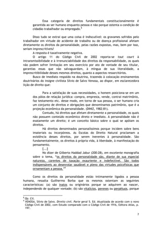 Essa categoria de direitos fundamentais constitucionalmente é 
garantida ao ser humano enquanto pessoa e não porque ostenta a condição de 
cidadão trabalhador ou empregado.8 
Disso tudo se extrai que uma coisa é indiscutível: os gravames sofridos pelo 
trabalhador em virtude de acidente de trabalho ou de doença profissional afetam 
diretamente os direitos da personalidade, pelas razões expostas, mas, bem por isso, 
seriam imprescritíveis? 
A resposta é taxativamente negativa. 
O artigo 11 do Código Civil de 2002 reporta-se tout court à 
intransmissibilidade e à irrenunciabilidade dos direitos da responsabilidade, os quais 
não podem sofrer limitação em seu exercício por ato de vontade de seu titular, 
garantias essas que não salvaguardam, à míngua de sua literalidade, a 
imprescritibilidade desses mesmos direitos, quanto a aspectos ressarcitórios. 
Busco de imediato respaldo na doutrina, trazendo à colocação ensinamentos 
doutrinários do insigne civilista Silvio de Salvo Venosa, ao dispor, em esclarecedora 
lição de direito que: 
Para a satisfação de suas necessidades, o homem posiciona-se em um 
dos pólos de relação jurídica: compra, empresta, vende, contrai matrimônio, 
faz testamento etc. desse modo, em torno de sua pessoa, o ser humano cria 
um conjunto de direitos e obrigações que denominamos patrimônio, que é a 
projeção econômica da personalidade. (DINIZ, 1982:81). 
Contudo, há direitos que afetam diretamente a personalidade, os quais 
não possuem conteúdo econômico direto e imediato. A personalidade não é 
exatamente um direito; é um conceito básico sobre o qual se apóiam os 
direitos. 
Há direitos denominados personalíssimos porque incidem sobre bens 
imateriais ou incorpóreos. As Escolas do Direito Natural proclamam a 
existência desses direitos, por serem inerentes à personalidade. São 
fundamentalmente, os direitos à própria vida, à liberdade, à manifestação do 
pensamento. 
[...] 
No dizer de Gilberto Haddad Jabur (200:28), em excelente monografia 
sobre o tema, “os direitos da personalidade são, diante de sua especial 
natureza, carentes de taxação exauriente e indefectível. São todos 
indispensáveis ao desenrolar saudável e pleno das virtudes psicofísicas que 
ornamentam a pessoa.”9 
Como os direitos da personalidade estão intimamente ligados a pessoa 
humana, ressalta Guilhermo Borba que os mesmos ostentam as seguintes 
características: (a) são inatos ou originários porque se adquirem ao nascer, 
independendo de qualquer vontade; (b) são vitalícios, perenes ou perpétuos, porque 
8 Op. Cit. 
9 VENOSA, Silvio de Salvo. Direito civil. Parte geral 5. Ed. Atualizada de acordo com o novo 
Código Civil de 2002, com Estudo comparado com o Código Civil de 1916, Editora Atlas, p. 
197. 
7 
 