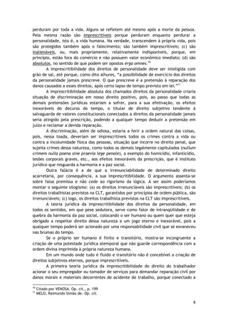 perduram por toda a vida. Alguns se refletem até mesmo após a morte da pessoa. 
Pela mesma razão são imprescritíveis porque perduram enquanto perdurar a 
personalidade, isto é, a vida humana. Na verdade, transcendem à própria vida, pois 
são protegidos também após o falecimento; são também imprescritíveis; (c) são 
inalienáveis, ou, mais propriamente, relativamente indisponíveis, porque, em 
princípio, estão fora do comércio e não possuem valor econômico imediato; (d) são 
absolutos, no sentido de que podem ser opostos erga omnes.10 
A imprescritibilidade dos direitos de personalidade deve ser inteligida com 
grão de sal, até porque, como dito alhures, “a possibilidade de exercício dos direitos 
da personalidade jamais prescreve. O que prescreve é a pretensão à reparação dos 
danos causados a esses direitos, após certo lapso de tempo previsto em lei.”11 
A imprescritibilidade absoluta dos chamados direitos da personalidade criaria 
situação de discriminação em nosso direito positivo, pois, ao passo que todas as 
demais pretensões jurídicas estariam a sofrer, para a sua efetivação, os efeitos 
inexoráveis do decurso do tempo, o titular de direito subjetivo tendente à 
salvaguarda de valores constitucionais conectados a direitos da personalidade jamais 
seria atingido pela prescrição, podendo a qualquer tempo deduzir a pretensão em 
juízo e reclamar a devida reparação. 
A discriminação, além de odiosa, estaria a ferir a ordem natural das coisas, 
pois, nessa toada, deveriam ser imprescritíveis todos os crimes contra a vida ou 
contra a incolumidade física das pessoas, situação que incorre no direito penal, que 
sujeita crimes dessa natureza, como todos os demais legalmente capitulados (nullum 
crimem nulla poena sine praevia lege penale), a exemplo do homicídio, infanticídio, 
lesões corporais graves, etc., aos efeitos inexoráveis da prescrição, que é instituto 
jurídico que resguarda a harmonia e a paz social. 
Outra falácia é a de que a irrenunciabilidade de determinado direito 
acarretaria, por consequência, a sua imprescritibilidade. O argumento assenta-se 
sobre falsa premissa e não cede ao rigorismo da lógica. A ser assim poderíamos 
montar o seguinte silogismo: (a) os direitos irrenunciáveis são imprescritíveis; (b) os 
direitos trabalhistas previstos na CLT, garantidos por princípios de ordem pública, são 
irrenunciáveis; (c) logo, os direitos trabalhista previstos na CLT são imprescritíveis. 
A teoria jurídica da imprescritibilidade dos direitos da personalidade, em 
todos os sentidos, em que pese sedutora, serve como fator de intranqüilidade e de 
quebra da harmonia da paz social, colocando o ser humano ou quem quer que esteja 
obrigado a respeitar direito dessa natureza a um jogo eterno e inexorável, pois a 
qualquer tempo poderá ser acionado por uma responsabilidade civil que se esvaneceu 
nas brumas do tempo. 
Se o próprio ser humano é finito e transitório, mostra-se incongruente a 
criação de uma potestade jurídica atemporal que não guarde correspondência com a 
ordem divina imprimida à própria natureza humana. 
Em um mundo onde tudo é fluido e transitório não é concebível a criação de 
8 
direitos subjetivos eternos, porque imprescritíveis. 
A primeira teoria jurídica da imprescritibilidade do direito do trabalhador 
acionar o seu empregador ou tomador de serviços para demandar reparação civil por 
danos morais e materiais decorrentes de acidente de trabalho, porque conectado a 
10 Citado por VENOSA. Op. cit., p. 199 
11 MELO, Raimundo Simão de. Op. cit. 
 