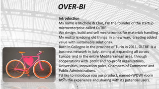 OVER-BI
Introduction
My name is Michele di Chio, I’m the founder of the startup
microenterprise called OLTRE.
We design, build and sell mechatronics for materials handling.
My motto is:«doing old things in a new way, creating added
value with sustainable solutions».
Born in Collegno in the province of Turin in 2011, OLTRE is a
business network in Italy, aiming at expanding all across
Europe and in the entire Mediterranean area, through
cooperations with profit and no-profit organizations,
Universities, Innovation poles, Chambers of Commerce and
Public Administrations.
I’d like to introduce you our product, named«WOW!»born
from the experience and sharing with its potential users.
 