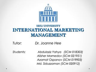 SEGi UNIVERSITY

INTERNATIONAL MARKETING
MANAGEMENT
Tutor:
Students:

Dr. Joanne Hee
Abdulaziz Yahya (SCM 018303)
Alisher Mamedov (SCM 021951)
Azamat Ospanov (SCM 019903)
Md. Siduzzaman (SCM 020912)

 