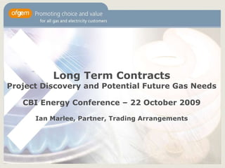 Long Term Contracts Project Discovery and Potential Future Gas Needs CBI Energy Conference – 22 October 2009 Ian Marlee, Partner, Trading Arrangements 