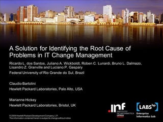 A Solution for Identifying the Root Cause of
Problems in IT Change Management
Ricardo L. dos Santos, Juliano A. Wickboldt, Roben C. Lunardi, Bruno L. Dalmazo,
Lisandro Z. Granville and Luciano P. Gaspary
Federal University of Rio Grande do Sul, Brazil


Claudio Bartolini
Hewlett Packard Laboratories, Palo Alto, USA


Marianne Hickey
Hewlett Packard Laboratories, Bristol, UK

© 2009 Hewlett-Packard Development Company, L.P.
The information contained herein is subject to change without notice Labs & Institute of Informatics – UFRGS
                                                  Malia Project – HP
 