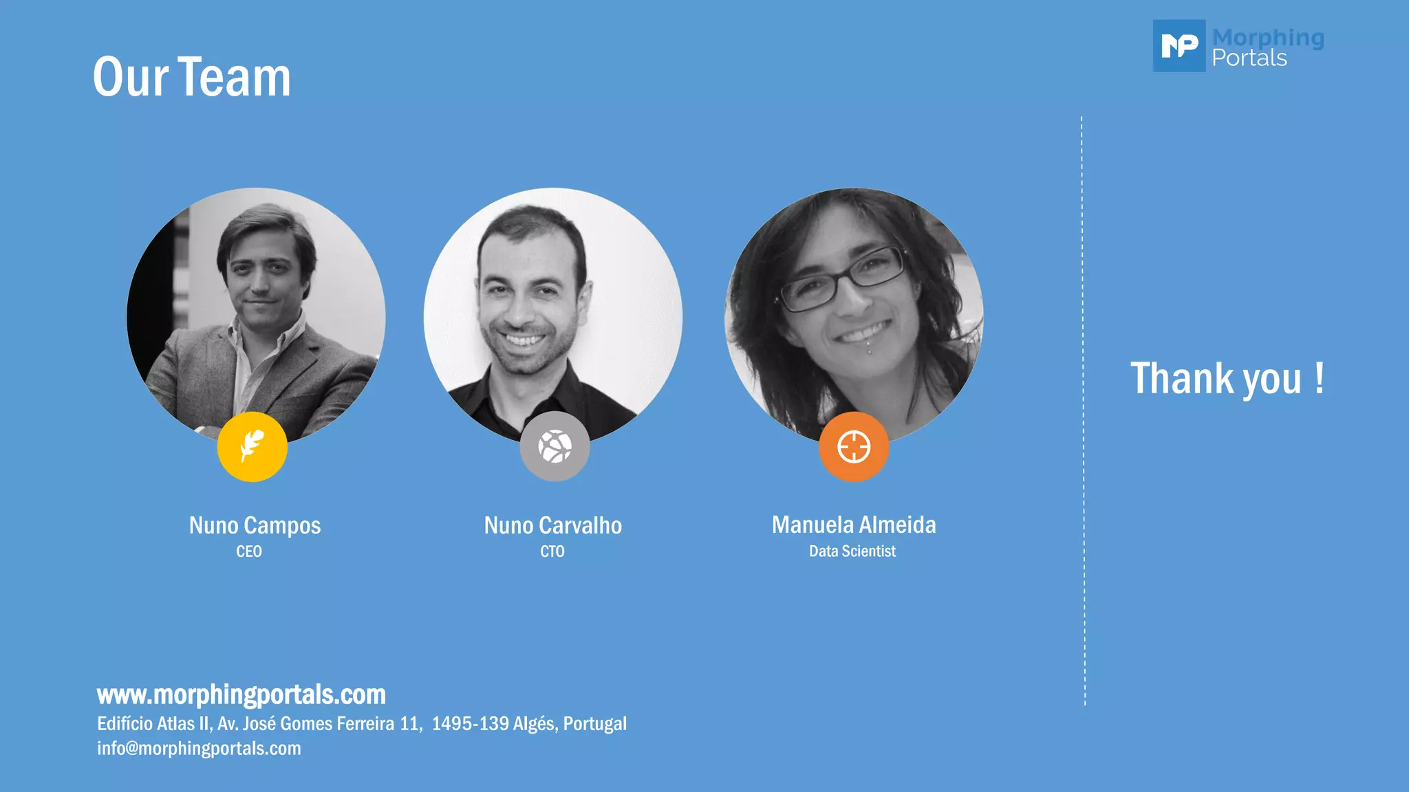 Our Team
Nuno Campos Nuno Carvalho Manuela Almeida
CEO CTO Data Scientist
www.morphingportals.com
Edifício Atlas II, Av. José Gomes Ferreira 11, 1495-139 Algés, Portugal
info@morphingportals.com
Thank you !
 