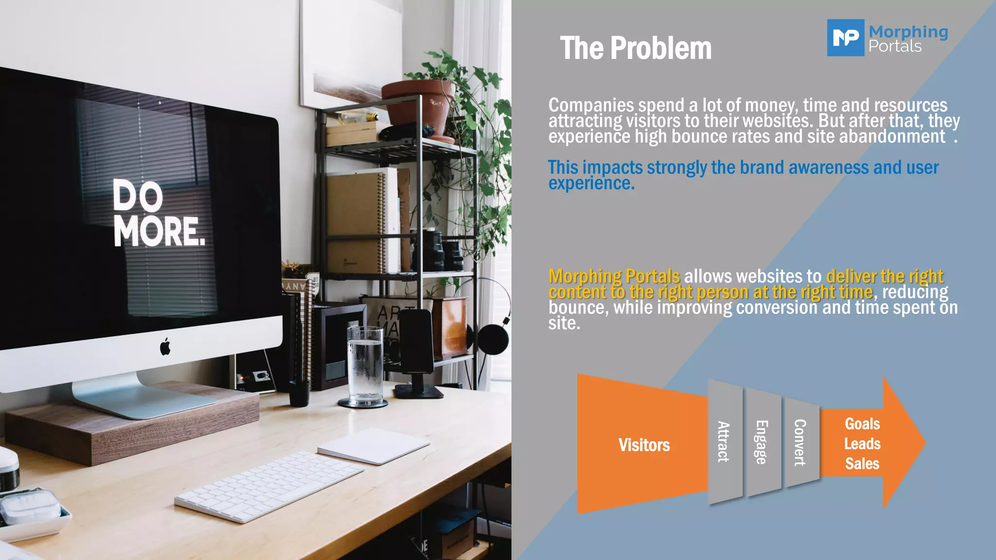 The Problem
Companies spend a lot of money, time and resources
attracting visitors to their websites. But after that, they
experience high bounce rates and site abandonment .
This impacts strongly the brand awareness and user
experience.
Morphing Portals allows websites to deliver the right
content to the right person at the right time, reducing
bounce, while improving conversion and time spent on
site.
Goals
Leads
Sales
Visitors
Convert
Engage
Attract
 