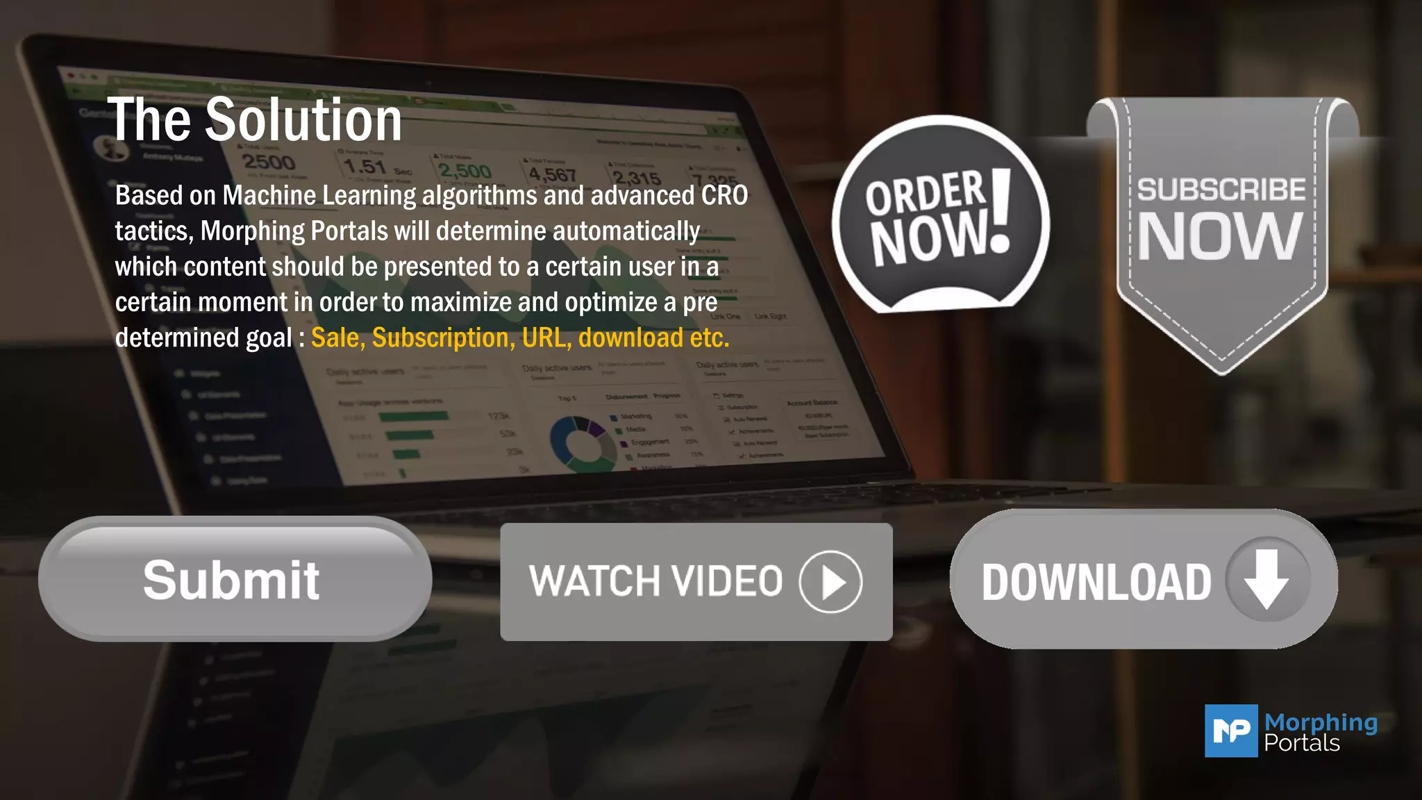 The Solution
Based on Machine Learning algorithms and advanced CRO
tactics, Morphing Portals will determine automatically
which content should be presented to a certain user in a
certain moment in order to maximize and optimize a pre
determined goal : Sale, Subscription, URL, download etc.
 