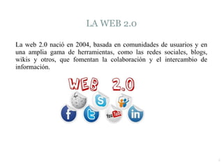 4
LA WEB 2.0
La web 2.0 nació en 2004, basada en comunidades de usuarios y en
una amplia gama de herramientas, como las redes sociales, blogs,
wikis y otros, que fomentan la colaboración y el intercambio de
información.
 