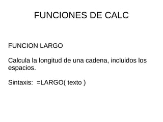 FUNCIONES DE CALC
FUNCION LARGO
Calcula la longitud de una cadena, incluidos los
espacios.
Sintaxis: =LARGO( texto )
 