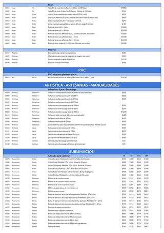 Iman
34006 Iman A4 Hoja A4 de Iman Con Adhesivo - Blister de 10 hojas $1080
34005 Iman A4 Hoja A4 de Iman Virgen Sin Adhesivo - Blister de 10 hojas $910
34003 Iman Corte Iman (Corte a medida por metro lineal (0,31 x 1 mt)) $365
34004 Iman Corte Iman Con Adhesivo (Corte a medida por metro lineal (0,31 x 1 mt)) $420
34013 Iman Rollo Cinta imantada (ancho 9 mm, largo 1 metro) $245
34049 Iman Rollo Cinta imantada autoadhesiva (ancho 15 mm, largo 5 metros) $450
34009 Iman Rollo Rollo de Iman 0,61 x 5 mts $3340
34011 Iman Rollo Rollo de Iman 0,61 x 60 mts $23500
34008 Iman Rollo Rollo de Iman con adhesivo 0,31 x 20 mts (Cerrado, sin cortes) $7600
34010 Iman Rollo Rollo de Iman con adhesivo 0,61 x 5 mts $4100
34012 Iman Rollo Rollo de Iman con adhesivo 0,61 x 60 mts $26500
34007 Iman Rollo Rollo de Iman Virgen 0,31 x 20 mts (Cerrado, sin cortes) $6500
Pizarras
34047 Pizarras Borradores para pizarras magneticas $280
34027 Pizarras Marcadores para pizarras magneticas (negro, rojo, azul) $185
34026 Pizarras Pizarra magnetica rigida 45 x 60 cm $2530
34028 Pizarras Pizarras vinilicas imantadas $360
PVC
PVC Virgen en plantas o placas
34051 Pvc Placas Pvc estumado blanco de 3mm, placa entera de 2,44m x 1,22m $3120
ARTISTICA - ARTESANIAS - MANUALIDADES
Adhesivos - Lacas - Decoupage
32084 Artistica Adhesivos Adhesivo multiproposito pomo de 40ml con pico aplicador $200
32085 Artistica Adhesivos Adhesivo multiproposito pote de 100ml $325
32086 Artistica Adhesivos Adhesivo multiproposito pote de 200ml $480
32087 Artistica Adhesivos Adhesivo multiproposito pote de 700ml
32105 Artistica Adhesivos Adhesivo para decoupage pote de 200ml $395
32104 Artistica Adhesivos Adhesivo para decoupage pote de 60ml $210
32106 Artistica Adhesivos Adhesivo para decoupage pote de 700ml $1250
32094 Artistica Adhesivos Adhesivo textil pomo de 40ml con pico aplicador $420
32095 Artistica Adhesivos Adhesivo textil pote de 100ml $430
32096 Artistica Adhesivos Adhesivo textil pote de 200ml $630
32146 Artistica Adhesivos Cinta doble faz para manualidades (adhiere en pared polyfan). Medida 12x10 $140
32114 Artistica Lacas Goma laca incolora envase de 125cc $440
32115 Artistica Lacas Goma laca incolora envase de 250cc $800
32125 Artistica Lacas Laca acrilica en aerosol brillante (220 grs) $920
32124 Artistica Lacas Laca acrilica en aerosol mate (220 grs) $920
32133 Artistica Laminas Laminas para decoupage (preimpresas) $37
32138 Artistica Laminas Laminas para decoupage adhesivas (preimpresas) $95
SUBLIMACION
Artículos para sublimar x1 x6 x12 x36
15079 Accesorios Aritos Aritos Corazon. Medidas 3,2 x 2,8cm. Bolsa de 10 pares $400 $380 $364 $348
15080 Accesorios Aritos Aritos Gota. Medidas 2,7 x 3,2cm. Bolsa de 10 pares $400 $380 $364 $348
15081 Accesorios Aritos Aritos Octogonal. Medidas 3,3 x 3,3cm. Bolsa de 10 pares $400 $380 $364 $348
15082 Accesorios Aritos Aritos Pluma. Medidas 1,4 x 4,4cm. Bolsa de 10 pares. $400 $380 $364 $348
15083 Accesorios Aritos Aritos Redondo. Medidas 3,2cm diámetro. Bolsa de 10 pares. $400 $380 $364 $348
15084 Accesorios Aritos Aritos Rombo. Medidas 1,8 x 3,5cm. Bolsa de 10 pares. $400 $380 $364 $348
16278 Accesorios Billeteras Billeteras de cordura unisex $160 $152 $146 $139
16574 Accesorios Billeteras Billeteras de cordura unisex con bies $255 $242 $232 $222
15158 Accesorios Billeteras Billeteras de simil neoprene unisex $215 $204 $196 $187
16460 Accesorios Billeteras Billeteras para damas de simil neoprene $375 $356 $341 $326
16544 Accesorios Billeteras Billeteras para mozos $305 $290 $278 $265
15210 Accesorios Bolsos Bolsa de dama en Jean tipo bolsa apaisado. Medidas: 37 x 27cm. $750 $713 $683 $653
15209 Accesorios Bolsos Bolsa de dama en Jean tipo bolsa vertical. Medidas: 27 x 37cm. $750 $713 $683 $653
15212 Accesorios Bolsos Bolsa de dama en tela escocesa tipo bolsa apaisado. Medidas: 37 x 27cm. $750 $713 $683 $653
15211 Accesorios Bolsos Bolsa de dama en tela escocesa tipo bolsa vertical. Medidas: 27 x 37cm. $750 $713 $683 $653
16547 Accesorios Bolsos Bolsitos de mano con bolsillos $960 $912 $874 $835
16545 Accesorios Bolsos Bolsitos para colgar en reposeras $355 $337 $323 $309
15220 Accesorios Bolsos Bolso con solapa tipo morral A4 en cordura. $850 $808 $774 $740
15221 Accesorios Bolsos Bolso con solapa tipo morral A4 en ecocuero. $850 $808 $774 $740
15219 Accesorios Bolsos Bolso con solapa tipo morral A4 en Jean. $850 $808 $774 $740
15222 Accesorios Bolsos Bolso con solapa tipo morral A4 en tela tipo aguayo. $850 $808 $774 $740
16484 Accesorios Bolsos Bolsos de mano $760 $722 $692 $661
 