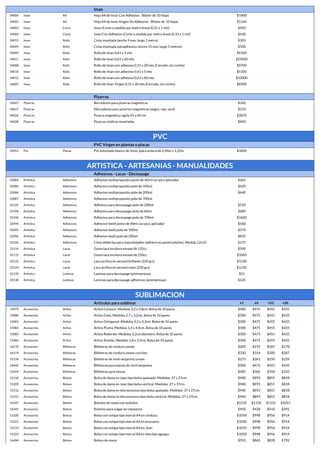 Iman
34006 Iman A4 Hoja A4 de Iman Con Adhesivo - Blister de 10 hojas $1400
34005 Iman A4 Hoja A4 de Iman Virgen Sin Adhesivo - Blister de 10 hojas $1160
34003 Iman Corte Iman (Corte a medida por metro lineal (0,31 x 1 mt)) $450
34004 Iman Corte Iman Con Adhesivo (Corte a medida por metro lineal (0,31 x 1 mt)) $530
34013 Iman Rollo Cinta imantada (ancho 9 mm, largo 1 metro) $305
34049 Iman Rollo Cinta imantada autoadhesiva (ancho 15 mm, largo 5 metros) $540
34009 Iman Rollo Rollo de Iman 0,61 x 5 mts $4100
34011 Iman Rollo Rollo de Iman 0,61 x 60 mts $29000
34008 Iman Rollo Rollo de Iman con adhesivo 0,31 x 20 mts (Cerrado, sin cortes) $9700
34010 Iman Rollo Rollo de Iman con adhesivo 0,61 x 5 mts $5100
34012 Iman Rollo Rollo de Iman con adhesivo 0,61 x 60 mts $33000
34007 Iman Rollo Rollo de Iman Virgen 0,31 x 20 mts (Cerrado, sin cortes) $8300
Pizarras
34047 Pizarras Borradores para pizarras magneticas $320
34027 Pizarras Marcadores para pizarras magneticas (negro, rojo, azul) $210
34026 Pizarras Pizarra magnetica rigida 45 x 60 cm $2870
34028 Pizarras Pizarras vinilicas imantadas $450
PVC
PVC Virgen en plantas o placas
34051 Pvc Placas Pvc estumado blanco de 3mm, placa entera de 2,44m x 1,22m $3600
ARTISTICA - ARTESANIAS - MANUALIDADES
Adhesivos - Lacas - Decoupage
32084 Artistica Adhesivos Adhesivo multiproposito pomo de 40ml con pico aplicador $265
32085 Artistica Adhesivos Adhesivo multiproposito pote de 100ml $420
32086 Artistica Adhesivos Adhesivo multiproposito pote de 200ml $640
32087 Artistica Adhesivos Adhesivo multiproposito pote de 700ml
32105 Artistica Adhesivos Adhesivo para decoupage pote de 200ml $510
32104 Artistica Adhesivos Adhesivo para decoupage pote de 60ml $280
32106 Artistica Adhesivos Adhesivo para decoupage pote de 700ml $1660
32094 Artistica Adhesivos Adhesivo textil pomo de 40ml con pico aplicador $560
32095 Artistica Adhesivos Adhesivo textil pote de 100ml $570
32096 Artistica Adhesivos Adhesivo textil pote de 200ml $850
32146 Artistica Adhesivos Cinta doble faz para manualidades (adhiere en pared polyfan). Medida 12x10 $175
32114 Artistica Lacas Goma laca incolora envase de 125cc $590
32115 Artistica Lacas Goma laca incolora envase de 250cc $1060
32125 Artistica Lacas Laca acrilica en aerosol brillante (220 grs) $1230
32124 Artistica Lacas Laca acrilica en aerosol mate (220 grs) $1230
32133 Artistica Laminas Laminas para decoupage (preimpresas) $51
32138 Artistica Laminas Laminas para decoupage adhesivas (preimpresas) $125
SUBLIMACION
Artículos para sublimar x1 x6 x12 x36
15079 Accesorios Aritos Aritos Corazon. Medidas 3,2 x 2,8cm. Bolsa de 10 pares $500 $475 $455 $435
15080 Accesorios Aritos Aritos Gota. Medidas 2,7 x 3,2cm. Bolsa de 10 pares $500 $475 $455 $435
15081 Accesorios Aritos Aritos Octogonal. Medidas 3,3 x 3,3cm. Bolsa de 10 pares $500 $475 $455 $435
15082 Accesorios Aritos Aritos Pluma. Medidas 1,4 x 4,4cm. Bolsa de 10 pares. $500 $475 $455 $435
15083 Accesorios Aritos Aritos Redondo. Medidas 3,2cm diámetro. Bolsa de 10 pares. $500 $475 $455 $435
15084 Accesorios Aritos Aritos Rombo. Medidas 1,8 x 3,5cm. Bolsa de 10 pares. $500 $475 $455 $435
16278 Accesorios Billeteras Billeteras de cordura unisex $205 $195 $187 $178
16574 Accesorios Billeteras Billeteras de cordura unisex con bies $330 $314 $300 $287
15158 Accesorios Billeteras Billeteras de simil neoprene unisex $275 $261 $250 $239
16460 Accesorios Billeteras Billeteras para damas de simil neoprene $500 $475 $455 $435
16544 Accesorios Billeteras Billeteras para mozos $385 $366 $350 $335
15210 Accesorios Bolsos Bolsa de dama en Jean tipo bolsa apaisado. Medidas: 37 x 27cm. $940 $893 $855 $818
15209 Accesorios Bolsos Bolsa de dama en Jean tipo bolsa vertical. Medidas: 27 x 37cm. $940 $893 $855 $818
15212 Accesorios Bolsos Bolsa de dama en tela escocesa tipo bolsa apaisado. Medidas: 37 x 27cm. $940 $893 $855 $818
15211 Accesorios Bolsos Bolsa de dama en tela escocesa tipo bolsa vertical. Medidas: 27 x 37cm. $940 $893 $855 $818
16547 Accesorios Bolsos Bolsitos de mano con bolsillos $1210 $1150 $1101 $1053
16545 Accesorios Bolsos Bolsitos para colgar en reposeras $450 $428 $410 $392
15220 Accesorios Bolsos Bolso con solapa tipo morral A4 en cordura. $1050 $998 $956 $914
15221 Accesorios Bolsos Bolso con solapa tipo morral A4 en ecocuero. $1050 $998 $956 $914
15219 Accesorios Bolsos Bolso con solapa tipo morral A4 en Jean. $1050 $998 $956 $914
15222 Accesorios Bolsos Bolso con solapa tipo morral A4 en tela tipo aguayo. $1050 $998 $956 $914
16484 Accesorios Bolsos Bolsos de mano $910 $865 $828 $792
 