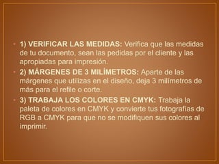 • 1) VERIFICAR LAS MEDIDAS: Verifica que las medidas
de tu documento, sean las pedidas por el cliente y las
apropiadas para impresión.
• 2) MÁRGENES DE 3 MILÍMETROS: Aparte de las
márgenes que utilizas en el diseño, deja 3 milímetros de
más para el refile o corte.
• 3) TRABAJA LOS COLORES EN CMYK: Trabaja la
paleta de colores en CMYK y convierte tus fotografías de
RGB a CMYK para que no se modifiquen sus colores al
imprimir.
 