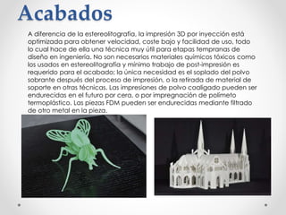 Acabados
A diferencia de la estereolitografía, la impresión 3D por inyección está
optimizada para obtener velocidad, coste bajo y facilidad de uso, todo
lo cual hace de ella una técnica muy útil para etapas tempranas de
diseño en ingeniería. No son necesarios materiales químicos tóxicos como
los usados en estereolitografía y mínimo trabajo de post-impresión es
requerido para el acabado; la única necesidad es el soplado del polvo
sobrante después del proceso de impresión, o la retirada de material de
soporte en otras técnicas. Las impresiones de polvo coaligado pueden ser
endurecidas en el futuro por cera, o por impregnación de polímeto
termoplástico. Las piezas FDM pueden ser endurecidas mediante filtrado
de otro metal en la pieza.
 