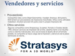 Vendedores y servicios
• Proveedores
Compañías tales como Objet Geometries, Voxeljet, Stratasys, 3D Systems,
EOS GmbH son proveedores de impresoras industriales. Otras como ultimaker,
makerbot, Asturbot proveen kits para crear tu propia impresora 3D.
• Otros servicios
Algunas compañías como Shapeways, Sculpteo, Ponoko o Cresilas desde
1993, ofrecen servicios de impresión 3D on-line, abiertos tanto a la industria
como a clientes individuales. Una vez enviado el diseño 3D en el formato
pedido, la compañía se hace cargo de la impresión y del envío de la pieza
terminada al cliente.
 