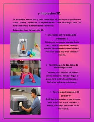 ‫ﻬ‬ Impresión 3D.
La tecnología avanza más y más, hasta llegar al punto que se puede crear
cosas nuevas fantásticas e impresionables, cada tecnología tiene su
funcionamiento y material distinto a funcionar.
Existen tres tipos de impresión 3D:
 Impresión 3D vs modelado
tradicional:
Este tipo de tecnología empieza desde
cero, donde la máquina va metiendo
material para obtener el objeto deseado.
Presentan capas muy finas en textura
material.
 Tecnologías de depósito de
material plástico:
Reutiliza y usa pedazos de plástico,
calienta el material para que llegue al
punto de la fusión. Según la pieza a
fabricar se aplicaran varias capas.
 Tecnología impresión 3D
con láser:
Está tipo de impresión se usa un polvo
para, ahorra una mayor precisión y
tiempo, cada capa se baña en resina
fotocurable.
 