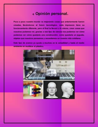 ‫ﻬ‬ Opinión personal.
Poco a poco nuestro mundo va mejorando cosas que anteriormente fueron
creadas, llevándonos al futuro tecnológico, cada impresora tiene su
funcionamiento diferente, pero al final te llevará a lo mismo, crear cosas que
nosotros podamos ver, gracias a ese tipo de ciencia nos podemos ver cómo
podemos ver cómo quedaría una construcción, como quedaría un juguete,
objetos que nosotros pensamos y necesitamos en nuestra vida cotidiana.
Este tipo de avance ya ayuda a muchos en la actualidad y hasta el medio
ambiente en reutilizar el plástico.
 