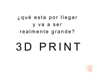 3 D P R I N T
¿ q u é e s t a p o r l l e g a r
y v a a s e r
r e a l m e n t e g r a n d e ?
 