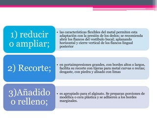 • las características flexibles del metal permiten esta
adaptación con la presión de los dedos; se recomienda
abrir los flancos del vestíbulo bucal; aplanando
horizontal y cierre vertical de los flancos lingual
posterior
1) reducir
o ampliar;
• en portaimpresiones grandes, con bordes altos o largos,
facilita su recorte con tijeras para metal curvas o rectas;
desgaste, con piedra y alisado con limas
2) Recorte;
• es apropiado para el alginato. Se preparan porciones de
modélica o cera plástica y se adhieren a los bordes
marginales.
3)Añadido
o relleno;
 