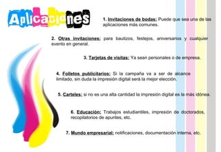 1.  Invitaciones de bodas:  Puede que sea una de las aplicaciones más comunes. 2.  Otras invitaciones:  para bautizos, festejos, aniversarios y cualquier evento en general. 3.  Tarjetas de visitas:  Ya sean personales o de empresa.  4.   Folletos publicitarios:  Si la campaña va a ser de alcance limitado, sin duda la impresión digital será la mejor elección.  5.  Carteles:  si no es una alta cantidad la impresión digital es la más idónea. 6.  Educación:  Trabajos estudiantiles, impresión de doctorados, recopilatorios de apuntes, etc. 7.  Mundo empresarial:   notificaciones, documentación interna, etc. 