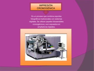 IMPRESIÓN
         CROMOGÉNICA


   Es un proceso que combina soportes
  fotográficos tradicionales con sistemas
digitales. Se utilizan papeles fotosensibles
     cromogénicos y son expuestos en
           ampliadoras digitales.
 