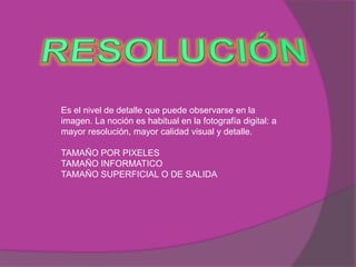 Es el nivel de detalle que puede observarse en la
imagen. La noción es habitual en la fotografía digital: a
mayor resolución, mayor calidad visual y detalle.

TAMAÑO POR PIXELES
TAMAÑO INFORMATICO
TAMAÑO SUPERFICIAL O DE SALIDA
 