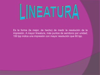 Es la forma (la mejor, de hecho) de medir la resolución de la
impresión. A mayor lineatura, más puntos de semitono por unidad;
150 lpp indica una impresión con mayor resolución que 60 lpp.
 