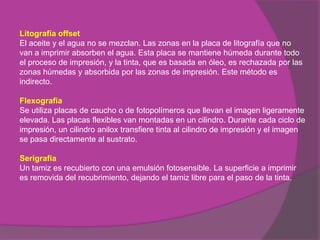 Litografía offset
El aceite y el agua no se mezclan. Las zonas en la placa de litografía que no
van a imprimir absorben el agua. Esta placa se mantiene húmeda durante todo
el proceso de impresión, y la tinta, que es basada en óleo, es rechazada por las
zonas húmedas y absorbida por las zonas de impresión. Este método es
indirecto.

Flexografía
Se utiliza placas de caucho o de fotopolímeros que llevan el imagen ligeramente
elevada. Las placas flexibles van montadas en un cilindro. Durante cada ciclo de
impresión, un cilindro anilox transfiere tinta al cilindro de impresión y el imagen
se pasa directamente al sustrato.

Serigrafía
Un tamiz es recubierto con una emulsión fotosensible. La superficie a imprimir
es removida del recubrimiento, dejando el tamiz libre para el paso de la tinta.
 