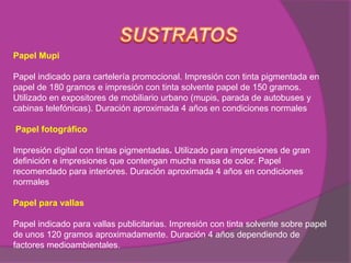Papel Mupi

Papel indicado para cartelería promocional. Impresión con tinta pigmentada en
papel de 180 gramos e impresión con tinta solvente papel de 150 gramos.
Utilizado en expositores de mobiliario urbano (mupis, parada de autobuses y
cabinas telefónicas). Duración aproximada 4 años en condiciones normales

Papel fotográfico

Impresión digital con tintas pigmentadas. Utilizado para impresiones de gran
definición e impresiones que contengan mucha masa de color. Papel
recomendado para interiores. Duración aproximada 4 años en condiciones
normales

Papel para vallas

Papel indicado para vallas publicitarias. Impresión con tinta solvente sobre papel
de unos 120 gramos aproximadamente. Duración 4 años dependiendo de
factores medioambientales.
 