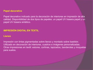 Papel decorativo

Papel decorativo indicado para la decoración de interiores en impresión de alta
calidad. Disponibilidad de dos tipos de papeles: un papel UV trasera papel y un
papel UV trasera sintético.


IMPRESIÓN DIGITAL EN TEXTIL

Lienzo

Impresión con tintas pigmentadas sobre lienzo y montado sobre bastidor.
Utilizado en decoración de interiores, cuadros e imágenes personalizadas.
Otras impresiones en textil: estores, cortinas, tapizados, banderolas y moquetas
para suelos.
 