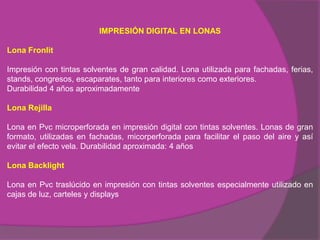 IMPRESIÓN DIGITAL EN LONAS

Lona Fronlit

Impresión con tintas solventes de gran calidad. Lona utilizada para fachadas, ferias,
stands, congresos, escaparates, tanto para interiores como exteriores.
Durabilidad 4 años aproximadamente

Lona Rejilla

Lona en Pvc microperforada en impresión digital con tintas solventes. Lonas de gran
formato, utilizadas en fachadas, micorperforada para facilitar el paso del aire y así
evitar el efecto vela. Durabilidad aproximada: 4 años

Lona Backlight

Lona en Pvc traslúcido en impresión con tintas solventes especialmente utilizado en
cajas de luz, carteles y displays
 