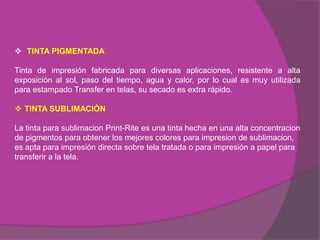  TINTA PIGMENTADA

Tinta de impresión fabricada para diversas aplicaciones, resistente a alta
exposición al sol, paso del tiempo, agua y calor, por lo cual es muy utilizada
para estampado Transfer en telas, su secado es extra rápido.

 TINTA SUBLIMACIÓN

La tinta para sublimacion Print-Rite es una tinta hecha en una alta concentracion
de pigmentos para obtener los mejores colores para impresion de sublimacion,
es apta para impresión directa sobre tela tratada o para impresión a papel para
transferir a la tela.
 