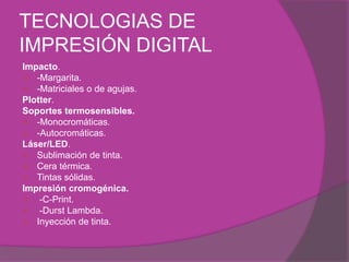 TECNOLOGIAS DE
IMPRESIÓN DIGITAL
Impacto.
 -Margarita.
 -Matriciales o de agujas.
Plotter.
Soportes termosensibles.
 -Monocromáticas.
 -Autocromáticas.
Láser/LED.
 Sublimación de tinta.
 Cera térmica.
 Tintas sólidas.
Impresión cromogénica.
 -C-Print.
 -Durst Lambda.
 Inyección de tinta.
 