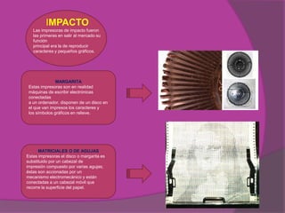 IMPACTO
   Las impresoras de impacto fueron
   las primeras en salir al mercado su
   función
   principal era la de reproducir
   caracteres y pequeños gráficos.




               MARGARITA
 Estas impresoras son en realidad
 máquinas de escribir electrónicas
 conectadas
 a un ordenador, disponen de un disco en
 el que van impresos los caracteres y
 los símbolos gráficos en relieve.




      MATRICIALES O DE AGUJAS
Estas impresoras el disco o margarita es
substituido por un cabezal de
impresión compuesto por varias agujas;
éstas son accionadas por un
mecanismo electromecánico y están
conectadas a un cabezal móvil que
recorre la superficie del papel.
 