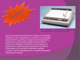 H P 9 8 6 2 A p lo t t e r, velocidad de
                                            impresión de texto, y un bajo costo por copia.


Fueron las primeras impresoras en trabajar con formatos
Grandes ,lo que caracteriza a un plotter es su capacidad
para recorrer la superficie y trabajar interrumpidamente,
podemos encontrar plotters desde formatos DIN A4.
Fueron muy utilizados inicialmente en los estudios de
arquitectura e ingeniería para la realización de planos.
Funcionaban con plumillas de diferentes calibres
y colores, que se desplazaban por la superficie del papel
realizando los dibujos.
 