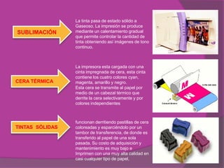 La tinta pasa de estado sólido a
                 Gaseoso. La impresión se produce
SUBLIMACIÓN      mediante un calentamiento gradual
                 que permite controlar la cantidad de
                 tinta obteniendo así imágenes de tono
                 continuo.



                 La impresora esta cargada con una
                 cinta impregnada de cera, esta cinta
                 contiene los cuatro colores cyan,
CERA TÉRMICA     magenta, amarillo y negro.
                 Esta cera se transmite al papel por
                 medio de un cabezal térmico que
                 derrite la cera selectivamente y por
                 colores independientes



                 funcionan derritiendo pastillas de cera
TINTAS SÓLIDAS   coloreadas y esparciéndolo por un
                 tambor de transferencia, de donde es
                 transferido al papel de una sola
                 pasada. Su costo de adquisición y
                 mantenimiento es muy bajo e
                 Imprimen con una muy alta calidad en
                 casi cualquier tipo de papel,
 