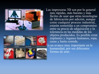 Las impresoras 3D son por lo general
más rápidas, más baratas y más
fáciles de usar que otras tecnologías
de fabricación por adición, aunque
como cualquier proceso industrial,
estarán sometidas a un compromiso
entre su precio de adquisición y la
tolerancia en las medidas de los
objetos producidos. Es posible crear
implantes y órganos humanos, ropa,
casas y hasta comida.
Es un avance muy importante en la
humanidad, por sus diferentes
formas de usar.
 