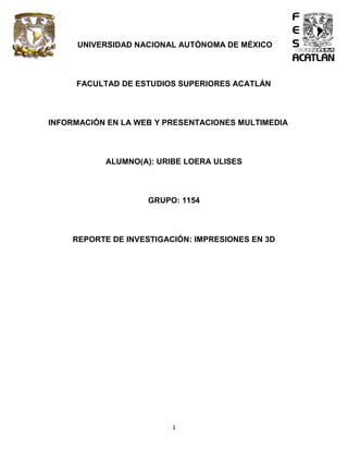 1
UNIVERSIDAD NACIONAL AUTÓNOMA DE MÉXICO
FACULTAD DE ESTUDIOS SUPERIORES ACATLÁN
INFORMACIÓN EN LA WEB Y PRESENTACIONES MULTIMEDIA
ALUMNO(A): URIBE LOERA ULISES
GRUPO: 1154
REPORTE DE INVESTIGACIÓN: IMPRESIONES EN 3D
 