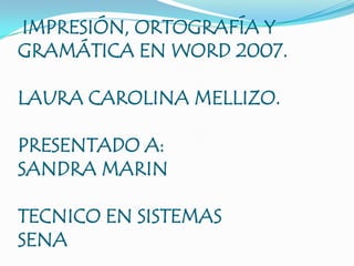 IMPRESIÓN, ORTOGRAFÍA Y GRAMÁTICA EN WORD 2007.LAURA CAROLINA MELLIZO.PRESENTADO A:SANDRA MARINTECNICO EN SISTEMASSENA 