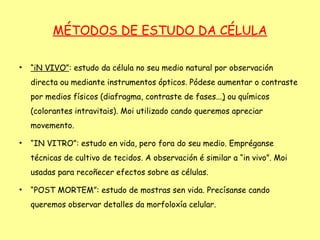 MÉTODOS DE ESTUDO DA CÉLULA

•   “iN VIVO”: estudo da célula no seu medio natural por observación
    directa ou mediante instrumentos ópticos. Pódese aumentar o contraste
    por medios físicos (diafragma, contraste de fases...) ou químicos
    (colorantes intravitais). Moi utilizado cando queremos apreciar
    movemento.

•   “IN VITRO”: estudo en vida, pero fora do seu medio. Empréganse
    técnicas de cultivo de tecidos. A observación é similar a “in vivo”. Moi
    usadas para recoñecer efectos sobre as células.

•   “POST MORTEM”: estudo de mostras sen vida. Precísanse cando
    queremos observar detalles da morfoloxía celular.
 