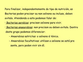 Para finalizar, independentemente do tipo de nutrición, as
Bacterias poden precisar ou non osíxeno ou incluso, deben
evitalo. Atendendo a esto podemos falar de:

    Bacterias aerobias: precisan osíxeno para vivir.

    Bacterias anaeorobias: non precisan ou deben evitalo. Dentro
deste grupo podemos diferenciar:
      - Anaerobias estrictas: o osíxeno é tóxico.
      - Anaerobias facultativas: utilizan o osíxeno se está pre
       sente, pero poden vivir sin él.
 